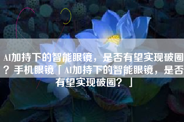 AI加持下的智能眼镜，是否有望实现破圈？手机眼镜「AI加持下的智能眼镜，是否有望实现破圈？」