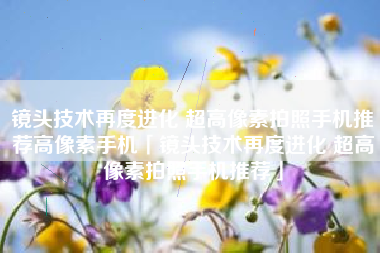 镜头技术再度进化 超高像素拍照手机推荐高像素手机「镜头技术再度进化 超高像素拍照手机推荐」