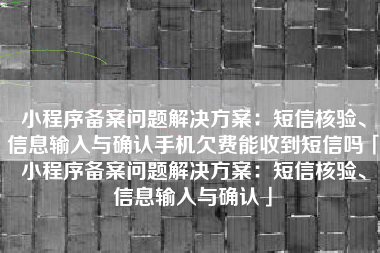 小程序备案问题解决方案：短信核验、信息输入与确认手机欠费能收到短信吗「小程序备案问题解决方案：短信核验、信息输入与确认」