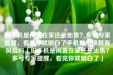 旧手机是闲置在家还是出售？多亏专家提醒，看完你就明白了手机以旧换新有风险吗「旧手机是闲置在家还是出售？多亏专家提醒，看完你就明白了」