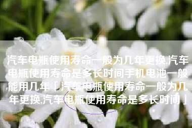 汽车电瓶使用寿命一般为几年更换,汽车电瓶使用寿命是多长时间手机电池一般能用几年「汽车电瓶使用寿命一般为几年更换,汽车电瓶使用寿命是多长时间」