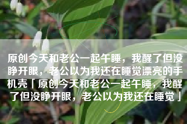 原创今天和老公一起午睡，我醒了但没睁开眼，老公以为我还在睡觉漂亮的手机壳「原创今天和老公一起午睡，我醒了但没睁开眼，老公以为我还在睡觉」