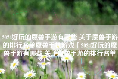 2024好玩的魔兽手游有哪些 关于魔兽手游的排行名单魔兽手机游戏「2024好玩的魔兽手游有哪些 关于魔兽手游的排行名单」