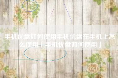 手机优盘如何使用手机优盘在手机上怎么使用「手机优盘如何使用」