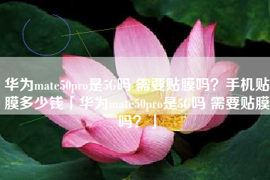 华为mate50pro是5G吗 需要贴膜吗？手机贴膜多少钱「华为mate50pro是5G吗 需要贴膜吗？」