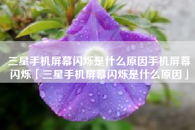 三星手机屏幕闪烁是什么原因手机屏幕闪烁「三星手机屏幕闪烁是什么原因」