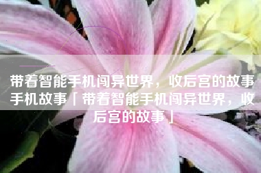 带着智能手机闯异世界，收后宫的故事手机故事「带着智能手机闯异世界，收后宫的故事」