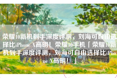 荣耀10新机到手深度评测，刘海可自由选择比iPhone X高明！荣耀10手机「荣耀10新机到手深度评测，刘海可自由选择比iPhone X高明！」