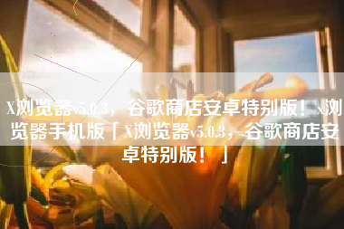 X浏览器v5.0.3，谷歌商店安卓特别版！x浏览器手机版「X浏览器v5.0.3，谷歌商店安卓特别版！」