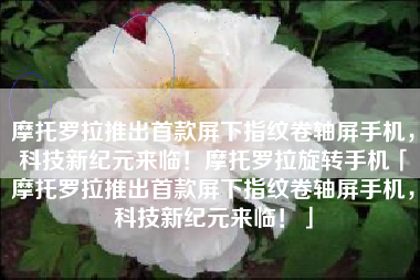 摩托罗拉推出首款屏下指纹卷轴屏手机，科技新纪元来临！摩托罗拉旋转手机「摩托罗拉推出首款屏下指纹卷轴屏手机，科技新纪元来临！」
