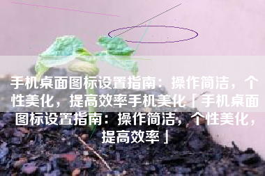 手机桌面图标设置指南：操作简洁，个性美化，提高效率手机美化「手机桌面图标设置指南：操作简洁，个性美化，提高效率」