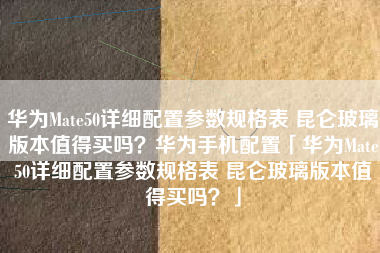 华为Mate50详细配置参数规格表 昆仑玻璃版本值得买吗？华为手机配置「华为Mate50详细配置参数规格表 昆仑玻璃版本值得买吗？」