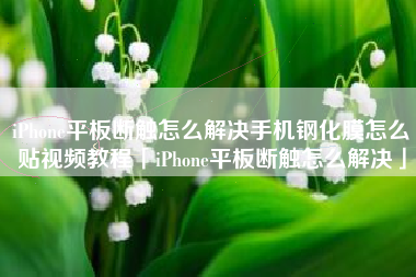 iPhone平板断触怎么解决手机钢化膜怎么贴视频教程「iPhone平板断触怎么解决」