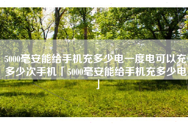 5000毫安能给手机充多少电一度电可以充多少次手机「5000毫安能给手机充多少电」