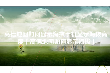 高德地图如何显示海拔手机显示海拔高度「高德地图如何显示海拔」