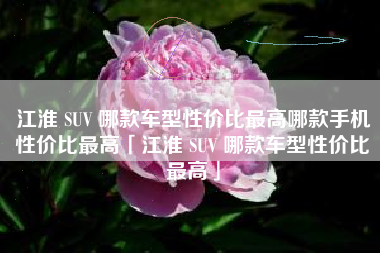 江淮 SUV 哪款车型性价比最高哪款手机性价比最高「江淮 SUV 哪款车型性价比最高」