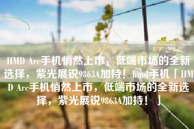 HMD Arc手机悄然上市，低端市场的全新选择，紫光展锐9863A加持！hmd手机「HMD Arc手机悄然上市，低端市场的全新选择，紫光展锐9863A加持！」