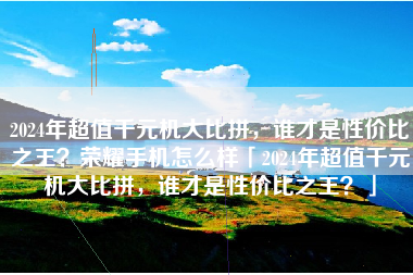 2024年超值千元机大比拼，谁才是性价比之王？荣耀手机怎么样「2024年超值千元机大比拼，谁才是性价比之王？」
