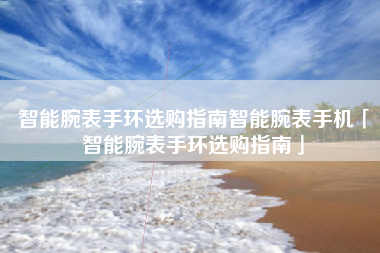 智能腕表手环选购指南智能腕表手机「智能腕表手环选购指南」