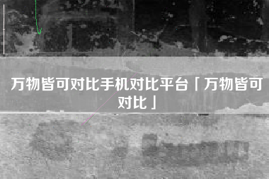 万物皆可对比手机对比平台「万物皆可对比」
