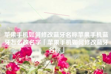 苹果手机如何修改蓝牙名称苹果手机蓝牙怎么改名字「苹果手机如何修改蓝牙名称」