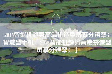 2015智能机趋势高端拼造型屏幕分辨率;智慧型手机「2015智能机趋势高端拼造型屏幕分辨率;」 2015智能机趋势高端拼造型屏幕分辨率;智慧型手机「2015智能机趋势高端拼造型屏幕分辨率;」