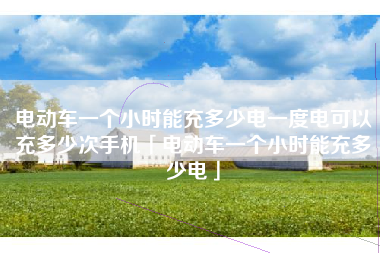 电动车一个小时能充多少电一度电可以充多少次手机「电动车一个小时能充多少电」