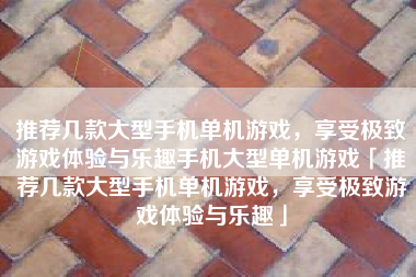 推荐几款大型手机单机游戏，享受极致游戏体验与乐趣手机大型单机游戏「推荐几款大型手机单机游戏，享受极致游戏体验与乐趣」