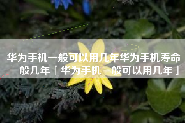 华为手机一般可以用几年华为手机寿命一般几年「华为手机一般可以用几年」