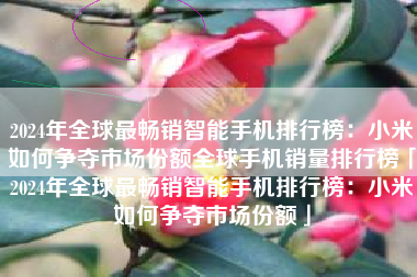 2024年全球最畅销智能手机排行榜：小米如何争夺市场份额全球手机销量排行榜「2024年全球最畅销智能手机排行榜：小米如何争夺市场份额」