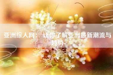亚洲综人网： 让你了解亚洲最新潮流与趋势