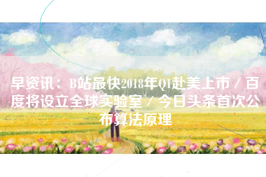 早资讯：B站最快2018年Q1赴美上市／百度将设立全球实验室／今日头条首次公布算法原理