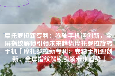 摩托罗拉新专利：卷轴手机迎创新，全屏指纹解锁引领未来趋势摩托罗拉旋转手机「摩托罗拉新专利：卷轴手机迎创新，全屏指纹解锁引领未来趋势」