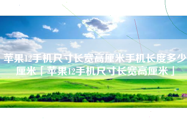 苹果12手机尺寸长宽高厘米手机长度多少厘米「苹果12手机尺寸长宽高厘米」