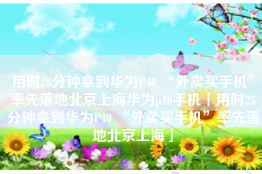 用时28分钟拿到华为P40 “外卖买手机”率先落地北京上海华为p40手机「用时28分钟拿到华为P40 “外卖买手机”率先落地北京上海」