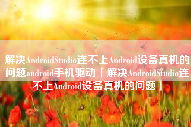 解决AndroidStudio连不上Android设备真机的问题android手机驱动「解决AndroidStudio连不上Android设备真机的问题」