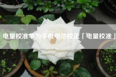 电量校准华为手机电池校正「电量校准」