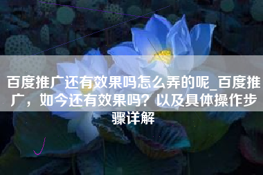 百度推广还有效果吗怎么弄的呢_百度推广，如今还有效果吗？以及具体操作步骤详解