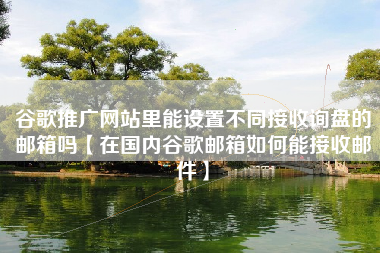谷歌推广网站里能设置不同接收询盘的邮箱吗【在国内谷歌邮箱如何能接收邮件】