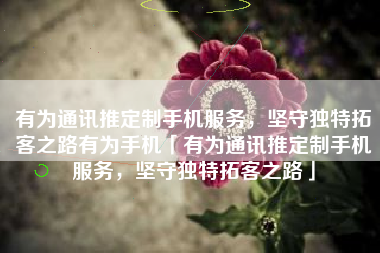 有为通讯推定制手机服务，坚守独特拓客之路有为手机「有为通讯推定制手机服务，坚守独特拓客之路」