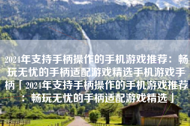 2024年支持手柄操作的手机游戏推荐：畅玩无忧的手柄适配游戏精选手机游戏手柄「2024年支持手柄操作的手机游戏推荐：畅玩无忧的手柄适配游戏精选」