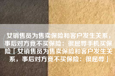 女销售员为售卖保险和客户发生关系，事后对方竟不买保险：很屈辱手机买保险「女销售员为售卖保险和客户发生关系，事后对方竟不买保险：很屈辱」