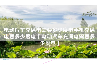 电动汽车充满电需要多少度电手机充满电要多少度电「电动汽车充满电需要多少度电」