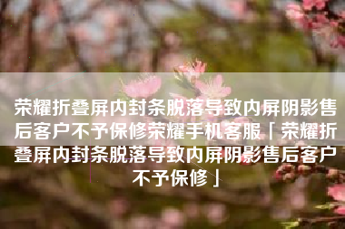 荣耀折叠屏内封条脱落导致内屏阴影售后客户不予保修荣耀手机客服「荣耀折叠屏内封条脱落导致内屏阴影售后客户不予保修」