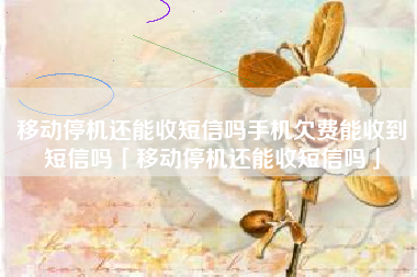 移动停机还能收短信吗手机欠费能收到短信吗「移动停机还能收短信吗」