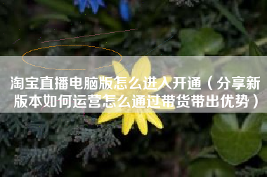 淘宝直播电脑版怎么进入开通（分享新版本如何运营怎么通过带货带出优势）