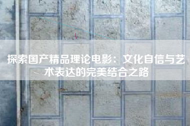 探索国产精品理论电影：文化自信与艺术表达的完美结合之路