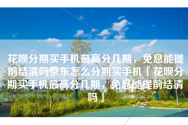 花呗分期买手机最高分几期，免息能提前结清吗京东怎么分期买手机「花呗分期买手机最高分几期，免息能提前结清吗」