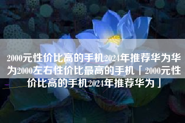 2000元性价比高的手机2024年推荐华为华为2000左右性价比最高的手机「2000元性价比高的手机2024年推荐华为」
