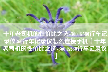 十年老司机的性价比之选-360 K580行车记录仪360行车记录仪怎么连接手机「十年老司机的性价比之选-360 K580行车记录仪」